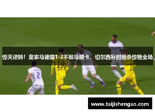 惊天逆转！皇家马德里1-2不敌马略卡，切尔西补时绝杀惊艳全场